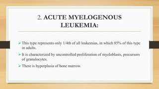 2. ACUTE MYELOGENOUS
LEUKEMIA:
This type represents only 1/4th of all leukemias, in which 85% of this type
in adults.
It is characterized by uncontrolled proliferation of myeloblasts, precursors
of granulocytes.
There is hyperplasia of bone marrow.
 