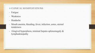 CLINICAL MANIFESTATIONS
- Fatigue
- Weakness
- Headache
- Mouth anemia, bleeding, fever, infection ,sores, sternal
tenderness
- Gingival hyperplasia, minimal hepato-splenomegaly &
lymphadenopathy
 