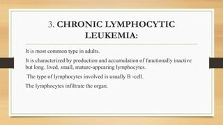 3. CHRONIC LYMPHOCYTIC
LEUKEMIA:
It is most common type in adults.
It is characterized by production and accumulation of functionally inactive
but long. lived, small, mature-appearing lymphocytes.
The type of lymphocytes involved is usually B -cell.
The lymphocytes infiltrate the organ.
 