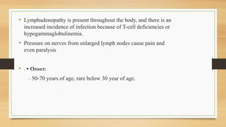 • Lymphadenopathy is present throughout the body, and there is an
increased incidence of infection because of T-cell deficiencies or
hypogammaglobulinemia.
• Pressure on nerves from enlarged lymph nodes cause pain and
even paralysis
• . • Onset:
- 50-70 years of age, rare below 30 year of age.
 