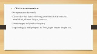 • . Clinical manifestations:
- No symptoms frequently.
- Disease is often detected during examination for unrelated
conditions, chronic fatigue, anorexia.
- Splenomegaly & lymphadenopathy.
- Hepatomegaly, may progress to fever, night sweats, weight loss.
 