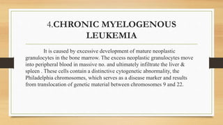 4.CHRONIC MYELOGENOUS
LEUKEMIA
It is caused by excessive development of mature neoplastic
granulocytes in the bone marrow. The excess neoplastic granulocytes move
into peripheral blood in massive no. and ultimately infiltrate the liver &
spleen . These cells contain a distinctive cytogenetic abnormality, the
Philadelphia chromosomes, which serves as a disease marker and results
from translocation of genetic material between chromosomes 9 and 22.
 