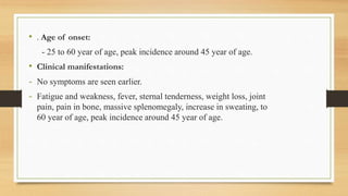 • . Age of onset:
- 25 to 60 year of age, peak incidence around 45 year of age.
• Clinical manifestations:
- No symptoms are seen earlier.
- Fatigue and weakness, fever, sternal tenderness, weight loss, joint
pain, pain in bone, massive splenomegaly, increase in sweating, to
60 year of age, peak incidence around 45 year of age.
 