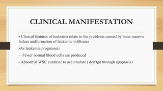 CLINICAL MANIFESTATION
• Clinical features of leukemia relate to the problems caused by bone marrow
failure andformation of leukemic infiltrates
•As leukemia progresses:
- Fewer normal blood cells are produced
- Abnormal WSC continue to accumulate ( don'tgo through apoptosis)
 