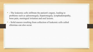 • - The leukemic cells infiltrate the patient's organs, leading to
problems such as splenomegaly, hepatomegaly, lymphadenopathy,
bone pain, meningeal irritation and oral lesions.
• - Solid masses resulting from collection of leukemic cells called
chlormas can also occur.
 