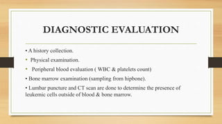 DIAGNOSTIC EVALUATION
• A history collection.
• Physical examination.
• Peripheral blood evaluation ( WBC & platelets count)
• Bone marrow examination (sampling from hipbone).
• Lumbar puncture and CT scan are done to determine the presence of
leukemic cells outside of blood & bone marrow.
 