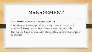MANAGEMENT
• PHARMACOLOGICAL MANAGEMENT
It includes the chemotherapy, which is a major form of treatment for
leukemia. This drug treatment use chemicals to kill leukemia cells.
This can be a drug or a combination of drugs. these can be in form of pill or
IV injection.
 