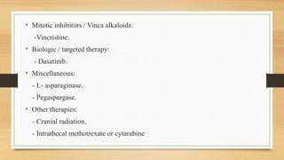 • Mitotic inhibitors / Vinca alkaloids:
-Vincristine.
• Biologic / targeted therapy:
- Dasatinib.
• Miscellaneous:
- L- asparaginase.
- Pegaspargase.
• Other therapies:
- Cranial radiation,
- Intrathecal methotrexate or cytarabine
 