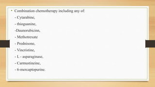 • Combination chemotherapy including any of:
- Cytarabine,
- thioguanine,
-Daunorubicinn,
- Methotrexate
- Prednisone,
- Vincristine,
- L - asparaginase,
- Carmustineine,
- 6-mercaptopurine.
 