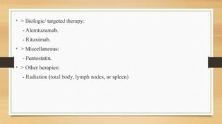 • > Biologic/ targeted therapy:
- Alemtuzumab,
- Rituximab.
• > Miscellaneous:
- Pentostatin.
• > Other herapies:
- Radiation (total body, lymph nodes, or spleen)
 