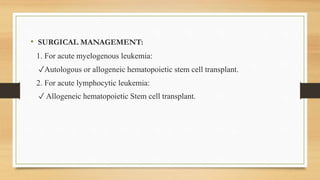 • SURGICAL MANAGEMENT:
1. For acute myelogenous leukemia:
✓Autologous or allogeneic hematopoietic stem cell transplant.
2. For acute lymphocytic leukemia:
✓ Allogeneic hematopoietic Stem cell transplant.
 