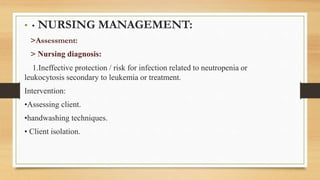 • • NURSING MANAGEMENT:
>Assessment:
> Nursing diagnosis:
1.Ineffective protection / risk for infection related to neutropenia or
leukocytosis secondary to leukemia or treatment.
Intervention:
•Assessing client.
•handwashing techniques.
• Client isolation.
 