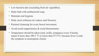 • Low bacteria diet (excluding fruits & vegetables).
• Daily bath with antibacterial soap.
• Maintain oral hygiene.
• Daily stool softeners (to reduce anal fissures).
• Perineal cleansing for every bowel movement.
• Avoid rectal suppositories & rectal thermometer.
• Temperature should be taken (oral, axilla, tympanic) every 4 hourly,
report if more than 100.5 °F or lower than 97.5°F ( because fever is only
the symptom in neutropenic client).
 