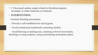• 2. Decreased cardiac output related to thrombocytopenia
secondary to either leukemia or treatment.
• INTERVENTION:
• Institute bleeding precautions:
- Provide a soft toothbrush for oral hygiene
- Avoid commercial mouthwash containing alcohol.
- Avoid blowing or picking nose, straining at bowel movements,
douching or using tampons, using razorsduring neutropenic phase.
 