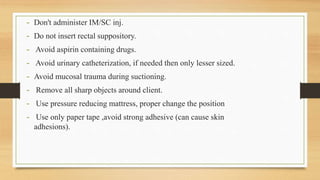 - Don't administer IM/SC inj.
- Do not insert rectal suppository.
- Avoid aspirin containing drugs.
- Avoid urinary catheterization, if needed then only lesser sized.
- Avoid mucosal trauma during suctioning.
- Remove all sharp objects around client.
- Use pressure reducing mattress, proper change the position
- Use only paper tape ,avoid strong adhesive (can cause skin
adhesions).
 