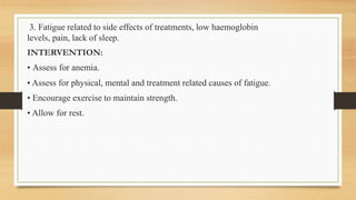 3. Fatigue related to side effects of treatments, low haemoglobin
levels, pain, lack of sleep.
INTERVENTION:
• Assess for anemia.
• Assess for physical, mental and treatment related causes of fatigue.
• Encourage exercise to maintain strength.
• Allow for rest.
 