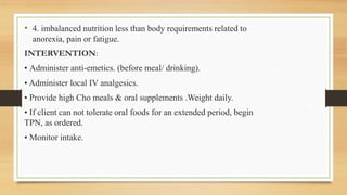 • 4. imbalanced nutrition less than body requirements related to
anorexia, pain or fatigue.
INTERVENTION:
• Administer anti-emetics. (before meal/ drinking).
• Administer local IV analgesics.
• Provide high Cho meals & oral supplements .Weight daily.
• If client can not tolerate oral foods for an extended period, begin
TPN, as ordered.
• Monitor intake.
 