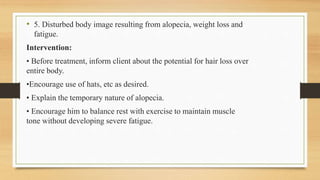 • 5. Disturbed body image resulting from alopecia, weight loss and
fatigue.
Intervention:
• Before treatment, inform client about the potential for hair loss over
entire body.
•Encourage use of hats, etc as desired.
• Explain the temporary nature of alopecia.
• Encourage him to balance rest with exercise to maintain muscle
tone without developing severe fatigue.
 