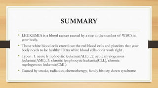 SUMMARY
• LEUKEMIA is a blood cancer caused by a rise in the number of WBC’s in
your body.
• Those white blood cells crowd out the red blood cells and platelets that your
body needs to be healthy. Extra white blood cells don’t work right .
• Types : 1. acute lymphocytic leukemia(ALL) , 2. acute myelogenous
leukemia(AML), 3. chronic lymphocytic leukemia(CLL), chronic
myelogenous leukemia(CML)
• Caused by smoke, radiation, chemotherapy, family history, down syndrome
 