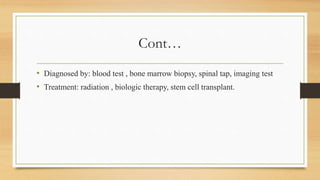 Cont…
• Diagnosed by: blood test , bone marrow biopsy, spinal tap, imaging test
• Treatment: radiation , biologic therapy, stem cell transplant.
 