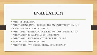 EVALUATION
• WHAT IS LEUKEMIA?
• WHAT ARE NORMAL BLOOD CELLS, AND WHAT DO THEY DO?
• CAN LEUKEMIA BE PREVENTED?
• WHAT ARE THE ETIOLOGY OR RISK FACTORS OF LEUKEMIA?
• WHAT ARE THE SYMPTOMS OF LEUKEMIA?
• WHAT ARE THE DIFFERENT TYPES OF LEUKEMIA?
• HOW IS LEUKEMIA TREATED?
• WHAT IS THE PATHOPHYSIOLOGY OF LEUKEMIA?
 