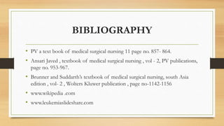 BIBLIOGRAPHY
• PV a text book of medical surgical nursing 11 page no. 857- 864.
• Ansari Javed , textbook of medical surgical nursing , vol - 2, PV publications,
page no. 953-967.
• Brunner and Suddarth’s textbook of medical surgical nursing, south Asia
edition , vol- 2 , Wolters Kluwer publication , page no-1142-1156
• www.wikipedia .com
• www.leukemiaslideshare.com
 