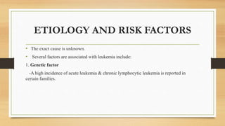 ETIOLOGY AND RISK FACTORS
• The exact cause is unknown.
• Several factors are associated with leukemia include:
1. Genetic factor
-A high incidence of acute leukemia & chronic lymphocytic leukemia is reported in
certain families.
 