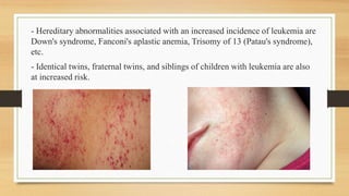 - Hereditary abnormalities associated with an increased incidence of leukemia are
Down's syndrome, Fanconi's aplastic anemia, Trisomy of 13 (Patau's syndrome),
etc.
- Identical twins, fraternal twins, and siblings of children with leukemia are also
at increased risk.
 
