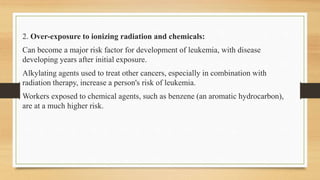 2. Over-exposure to ionizing radiation and chemicals:
Can become a major risk factor for development of leukemia, with disease
developing years after initial exposure.
Alkylating agents used to treat other cancers, especially in combination with
radiation therapy, increase a person's risk of leukemia.
Workers exposed to chemical agents, such as benzene (an aromatic hydrocarbon),
are at a much higher risk.
 