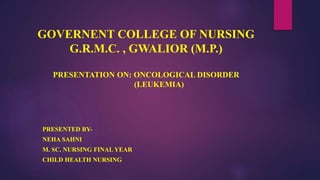 GOVERNENT COLLEGE OF NURSING
G.R.M.C. , GWALIOR (M.P.)
PRESENTATION ON: ONCOLOGICAL DISORDER
(LEUKEMIA)
PRESENTED BY-
NEHA SAHNI
M. SC. NURSING FINAL YEAR
CHILD HEALTH NURSING
 