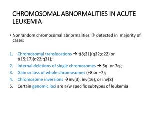 CHROMOSOMAL ABNORMALITIES IN ACUTE
LEUKEMIA
• Nonrandom chromosomal abnormalities  detected in majority of
cases:
1. Chromosomal translocations  t(8;21)(q22;q22) or
t(15;17)(q22;q21);
2. Internal deletions of single chromosomes  5q- or 7q-;
3. Gain or loss of whole chromosomes (+8 or −7);
4. Chromosome inversions inv(3), inv(16), or inv(8)
5. Certain genomic loci are a/w specific subtypes of leukemia
 