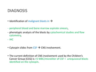 DIAGNOSIS
• Identification of malignant blasts in 
- peripheral blood and bone marrow aspirate smears,
- phenotypic analysis of the blasts by cytochemical studies and flow
cytometry,
- IHC
• Cytospin slides from CSF  CNS involvement.
• The current definition of CNS involvement used by the Children’s
Cancer Group (CCG) is >5 WBC/microliter of CSF + unequivocal blasts
identified on the cytospin.
 