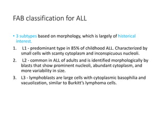 FAB classification for ALL
• 3 subtypes based on morphology, which is largely of historical
interest.
1. L1 - predominant type in 85% of childhood ALL. Characterized by
small cells with scanty cytoplasm and inconspicuous nucleoli.
2. L2 - common in ALL of adults and is identified morphologically by
blasts that show prominent nucleoli, abundant cytoplasm, and
more variability in size.
3. L3 - lymphoblasts are large cells with cytoplasmic basophilia and
vacuolization, similar to Burkitt’s lymphoma cells.
 