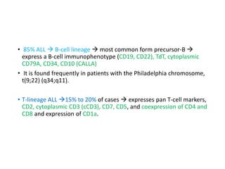 • 85% ALL  B-cell lineage  most common form precursor-B 
express a B-cell immunophenotype (CD19, CD22), TdT, cytoplasmic
CD79A, CD34, CD10 (CALLA)
• It is found frequently in patients with the Philadelphia chromosome,
t(9;22) (q34;q11).
• T-lineage ALL 15% to 20% of cases  expresses pan T-cell markers,
CD2, cytoplasmic CD3 (cCD3), CD7, CD5, and coexpression of CD4 and
CD8 and expression of CD1a.
 