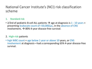 National Cancer Institute’s (NCI) risk classification
scheme
1. Standard risk
• 2/3rd of pediatric B-cell ALL patients  age at diagnosis is 1 - 10 years +
presenting leukocyte count of <50,000/μL, in the absence of CNS
involvement,  80% 4-year disease-free survival.
2. High-risk patients
• high WBC count + age below 1 year or above 10 years, or CNS
involvement at diagnosis—had a corresponding 65% 4-year disease-free
survival.
 