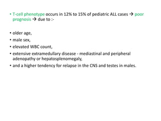• T-cell phenotype occurs in 12% to 15% of pediatric ALL cases  poor
prognosis  due to :-
• older age,
• male sex,
• elevated WBC count,
• extensive extramedullary disease - mediastinal and peripheral
adenopathy or hepatosplenomegaly,
• and a higher tendency for relapse in the CNS and testes in males.
 