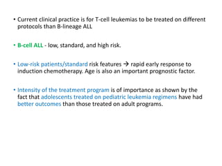 • Current clinical practice is for T-cell leukemias to be treated on different
protocols than B-lineage ALL
• B-cell ALL - low, standard, and high risk.
• Low-risk patients/standard risk features  rapid early response to
induction chemotherapy. Age is also an important prognostic factor.
• Intensity of the treatment program is of importance as shown by the
fact that adolescents treated on pediatric leukemia regimens have had
better outcomes than those treated on adult programs.
 