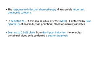 • The response to induction chemotherapy  extremely important
prognostic category.
• In pediatric ALL  minimal residual disease (MRD)  detected by flow
cytometry of post induction peripheral blood or marrow aspirates.
• Even up to 0.01% blasts from day 8 post induction mononuclear
peripheral blood cells conferred a poorer prognosis
 