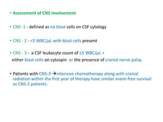 • Assessment of CNS involvement
• CNS -1 - defined as no blast cells on CSF cytology
• CNS - 2 - <5 WBC/μL with blast cells present
• CNS - 3 - a CSF leukocyte count of ≥5 WBC/μL +
either blast cells on cytospin or the presence of cranial nerve palsy.
• Patients with CNS-3 intensive chemotherapy along with cranial
radiation within the first year of therapy have similar event-free survival
as CNS-2 patients.
 