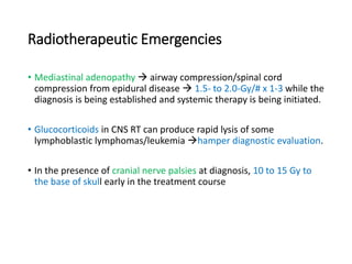 Radiotherapeutic Emergencies
• Mediastinal adenopathy  airway compression/spinal cord
compression from epidural disease  1.5- to 2.0-Gy/# x 1-3 while the
diagnosis is being established and systemic therapy is being initiated.
• Glucocorticoids in CNS RT can produce rapid lysis of some
lymphoblastic lymphomas/leukemia hamper diagnostic evaluation.
• In the presence of cranial nerve palsies at diagnosis, 10 to 15 Gy to
the base of skull early in the treatment course
 