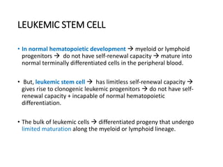 LEUKEMIC STEM CELL
• In normal hematopoietic development  myeloid or lymphoid
progenitors  do not have self-renewal capacity  mature into
normal terminally differentiated cells in the peripheral blood.
• But, leukemic stem cell  has limitless self-renewal capacity 
gives rise to clonogenic leukemic progenitors  do not have self-
renewal capacity + incapable of normal hematopoietic
differentiation.
• The bulk of leukemic cells  differentiated progeny that undergo
limited maturation along the myeloid or lymphoid lineage.
 