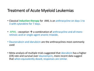 Treatment of Acute Myeloid Leukemias
• Classical induction therapy for AML is an anthracycline on days 1 to
3 with cytarabine for 7 days.
• APML - exception  a combination of anthracycline and all-trans-
retinoic acid or single-agent arsenic trioxide.
• Daunorubicin and idarubicin are the anthracyclines most commonly
used
• Meta-analysis of multiple trials suggested that idarubicin has a higher
(CR) rate and survival over daunomycin, more recent data suggest
that when equivalently dosed, responses are similar.
 