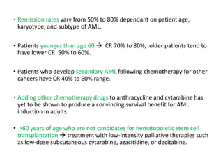 • Remission rates vary from 50% to 80% dependant on patient age,
karyotype, and subtype of AML.
• Patients younger than age 60  CR 70% to 80%, older patients tend to
have lower CR 50% to 60%.
• Patients who develop secondary AML following chemotherapy for other
cancers have CR 40% to 60% range.
• Adding other chemotherapy drugs to anthracycline and cytarabine has
yet to be shown to produce a convincing survival benefit for AML
induction in adults.
• >60 years of age who are not candidates for hematopoietic stem cell
transplantation  treatment with low-intensity palliative therapies such
as low-dose subcutaneous cytarabine, azacitidine, or decitabine.
 