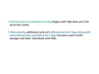 • Postremission consolidative therapy begins with high-dose ara-C for
up to four cycles.
• Alternatively, additional cycles of anthracycline for 2 days along with
conventional-dose cytarabine for 5 days has been used in both
younger and older individuals with AML.
 