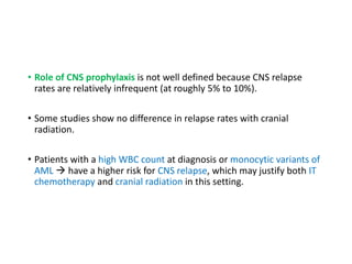 • Role of CNS prophylaxis is not well defined because CNS relapse
rates are relatively infrequent (at roughly 5% to 10%).
• Some studies show no difference in relapse rates with cranial
radiation.
• Patients with a high WBC count at diagnosis or monocytic variants of
AML  have a higher risk for CNS relapse, which may justify both IT
chemotherapy and cranial radiation in this setting.
 
