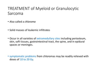 TREATMENT of Myeloid or Granulocytic
Sarcoma
• Also called a chloroma
• Solid masses of leukemic infiltrates
• Occur in all varieties of extramedullary sites including periosteum,
skin, soft tissues, gastrointestinal tract, the spine, and in epidural
spaces or meninges.
• symptomatic problems from chloromas may be readily relieved with
doses of 10 to 20 Gy.
 