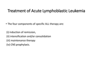 Treatment of Acute Lymphoblastic Leukemia
• The four components of specific ALL therapy are:
(i) induction of remission,
(ii) intensification and/or consolidation
(iii) maintenance therapy
(iv) CNS prophylaxis.
 