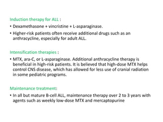 Induction therapy for ALL :
• Dexamethasone + vincristine + L-asparaginase.
• Higher-risk patients often receive additional drugs such as an
anthracycline, especially for adult ALL.
Intensification therapies :
• MTX, ara-C, or L-asparaginase. Additional anthracycline therapy is
beneficial in high-risk patients. It is believed that high-dose MTX helps
control CNS disease, which has allowed for less use of cranial radiation
in some pediatric programs.
Maintenance treatment:
• In all but mature B-cell ALL, maintenance therapy over 2 to 3 years with
agents such as weekly low-dose MTX and mercaptopurine
 