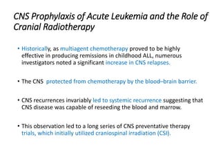 CNS Prophylaxis of Acute Leukemia and the Role of
Cranial Radiotherapy
• Historically, as multiagent chemotherapy proved to be highly
effective in producing remissions in childhood ALL, numerous
investigators noted a significant increase in CNS relapses.
• The CNS protected from chemotherapy by the blood–brain barrier.
• CNS recurrences invariably led to systemic recurrence suggesting that
CNS disease was capable of reseeding the blood and marrow.
• This observation led to a long series of CNS preventative therapy
trials, which initially utilized craniospinal irradiation (CSI).
 