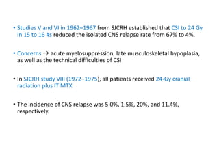 • Studies V and VI in 1962–1967 from SJCRH established that CSI to 24 Gy
in 15 to 16 #s reduced the isolated CNS relapse rate from 67% to 4%.
• Concerns  acute myelosuppression, late musculoskeletal hypoplasia,
as well as the technical difficulties of CSI
• In SJCRH study VIII (1972–1975), all patients received 24-Gy cranial
radiation plus IT MTX
• The incidence of CNS relapse was 5.0%, 1.5%, 20%, and 11.4%,
respectively.
 